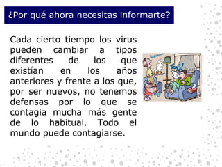 ¿Por qué ahora necesitas informarte? Cada cierto tiempo los virus pueden cambiar a tipos diferentes de los que existían en los años anteriores y frente a los que, por ser nuevos, no tenemos defensas por lo que se contagia mucha más gente de lo habitual. Todo el mundo puede contagiarse. 
