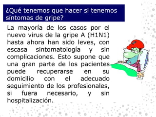 ¿Qué tenemos que hacer si tenemos síntomas de gripe?  La mayoría de los casos por el nuevo virus de la gripe A (H1N1) hasta ahora han sido leves, con escasa sintomatología y sin complicaciones. Esto supone que una gran parte de los pacientes puede recuperarse en su domicilio con el adecuado seguimiento de los profesionales, si fuera necesario, y sin hospitalización. 