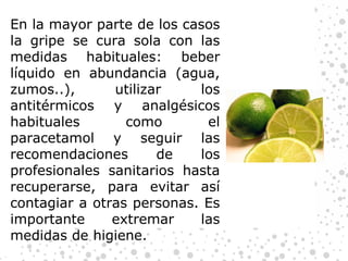 En la mayor parte de los casos la gripe se cura sola con las medidas habituales: beber líquido en abundancia (agua, zumos..), utilizar los antitérmicos y analgésicos habituales como el paracetamol y seguir las recomendaciones de los profesionales sanitarios hasta recuperarse, para evitar así contagiar a otras personas. Es importante extremar las medidas de higiene. 