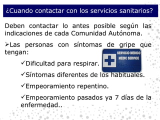 ¿Cuando contactar con los servicios sanitarios?  Deben contactar lo antes posible según las indicaciones de cada Comunidad Autónoma.  Las personas con síntomas de gripe que tengan: Dificultad para respirar. Síntomas diferentes de los habituales. Empeoramiento repentino. Empeoramiento pasados ya 7 días de la enfermedad.. 
