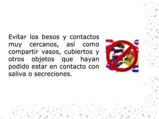 Evitar los besos y contactos muy cercanos, así como compartir vasos, cubiertos y otros objetos que hayan podido estar en contacto con saliva o secreciones. 