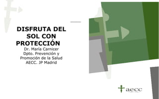 DISFRUTA DEL
  SOL CON
PROTECCIÓN
   Dr. María Carnicer
   Dpto. Prevención y
 Promoción de la Salud
    AECC. JP Madrid
 