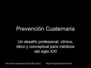 Prevención Cuaternaria

            Un desafío profesional, clínico,
           ético y conceptual para médicos
                     del siglo XXI

Prevención Cuaternaria/Ciclo BCC/2011   Miguel Pizzanelli/UDA Florida
 