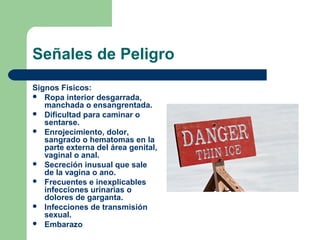 Señales de Peligro
Signos Físicos:
 Ropa interior desgarrada,
manchada o ensangrentada.
 Dificultad para caminar o
sentarse.
 Enrojecimiento, dolor,
sangrado o hematomas en la
parte externa del área genital,
vaginal o anal.
 Secreción inusual que sale
de la vagina o ano.
 Frecuentes e inexplicables
infecciones urinarias o
dolores de garganta.
 Infecciones de transmisión
sexual.
 Embarazo
 
