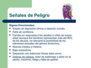 Señales de Peligro
Signos Emocionales:
 Estado de depresión clínica o ideación suicida
 Falta de confianza
 Cambio en respuesta a los adultos o niños de mayor
edad (aunque los hombres representan más del 90%
de los abusos, no descarte la posibilidad de los
ofensores sexuales del género femenino).
 Nuevos miedos o histeria,
 Baja autoestima
 Depresión con dolencias físicas tales como:
 Dolores de cabeza, dolor de estómago o dolor en el
pecho, insomnio, fatiga y falta de apetito.
 