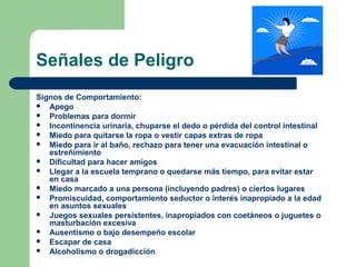 Señales de Peligro
Signos de Comportamiento:
 Apego
 Problemas para dormir
 Incontinencia urinaria, chuparse el dedo o pérdida del control intestinal
 Miedo para quitarse la ropa o vestir capas extras de ropa
 Miedo para ir al baño, rechazo para tener una evacuación intestinal o
estreñimiento
 Dificultad para hacer amigos
 Llegar a la escuela temprano o quedarse más tiempo, para evitar estar
en casa
 Miedo marcado a una persona (incluyendo padres) o ciertos lugares
 Promiscuidad, comportamiento seductor o interés inapropiado a la edad
en asuntos sexuales
 Juegos sexuales persistentes, inapropiados con coetáneos o juguetes o
masturbación excesiva
 Ausentismo o bajo desempeño escolar
 Escapar de casa
 Alcoholismo o drogadicción
 