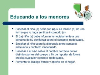 Educando a los menores
 Enseñar al niño (a) decir que no si es tocado (a) de una
forma que lo haga sentirse incomodo (a).
 El (la) niño (a) debe informar inmediatamente a una
persona de su confianza sobre el contacto inadecuado.
 Enseñar al niño sobre la diferencia entre contacto
adecuado y contacto inadecuado.
 Enseñar a al niño sobre el nombre correcto de las
distintas partes del cuerpo a fin de reportar de forma
precisa cualquier contacto inadecuado.
 Fomentar el dialogo franco y abierto en el hogar.
 