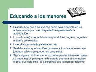 Educando a los menores
 Enseñar a su hijo a no irse con nadie solo o subirse en un
auto amenos que usted haya dado expresamente la
autorización.
 Los niños (as) nunca deben aceptar dulces, regalos, juguetes
o dinero de extraños.
 Usar el sistema de la palabra secreta.
 Se debe evitar que los niños caminen solos desde la escuela
jueguen solos o se queden en casa solos.
 Si por alguna razón el menor se debe quedar solo (a) en casa
se debe instruir para que no le abra la puerta a desconocidos
o decir que esta solo (a) a personas que llamen por teléfono.
 