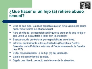 ¿Que hacer si un hijo (a) refiere abuso
sexual?
 Crea lo que dice. Es poco probable que un niño (a) miente sobre
haber sido victima de abuso sexual.
 Para el niño (a) es esencial sentir que se cree en lo que le dijo y
que usted va a ayudarlo a lidiar con la situación.
 Busque ayuda profesional por especialistas en el área.
 Informar del incidente a las autoridades (Querella a Delitos
Sexuales de la Policía e informar al Departamento de la Familia
Ley 177).
 Evitar responsabilizar a su hijo (a) del incidente.
 Valide los sentimientos de este.
 Dígale que hizo lo correcto en informar de la situación.
 