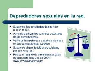 Depredadores sexuales en la red.
 Supervise las actividades de sus hijos
(as) en la red.
 Aprenda a utilizar los controles paténtales
de las computadoras.
 Verifique los archivos de paginas visitadas
en sus computadoras “Cookies.”
 Supervise el uso de teléfonos celulares
por sus hijos (as).
 Revise el registro de ofensores sexuales
de su pueblo (Ley 266 de 2004).
www.justicia.gobierno.pr/
 