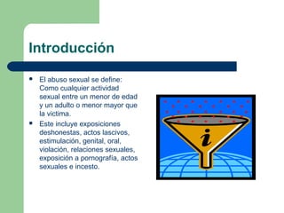 Introducción
 El abuso sexual se define:
Como cualquier actividad
sexual entre un menor de edad
y un adulto o menor mayor que
la victima.
 Este incluye exposiciones
deshonestas, actos lascivos,
estimulación, genital, oral,
violación, relaciones sexuales,
exposición a pornografía, actos
sexuales e incesto.
 