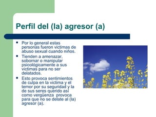 Perfil del (la) agresor (a)
 Por lo general estas
personas fueron victimas de
abuso sexual cuando niños.
 Tienden a amenazar,
sobornar o manipular
psicológicamente a sus
victimas para no ser
delatados.
 Esto provoca sentimientos
de culpa en la victima y el
temor por su seguridad y la
de sus seres querido así
como vergüenza provoca
para que no se delate al (la)
agresor (a).
 
