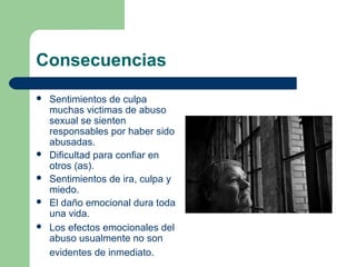Consecuencias
 Sentimientos de culpa
muchas victimas de abuso
sexual se sienten
responsables por haber sido
abusadas.
 Dificultad para confiar en
otros (as).
 Sentimientos de ira, culpa y
miedo.
 El daño emocional dura toda
una vida.
 Los efectos emocionales del
abuso usualmente no son
evidentes de inmediato.
 
