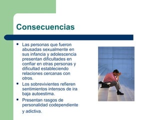 Consecuencias
 Las personas que fueron
abusadas sexualmente en
sus infancia y adolescencia
presentan dificultades en
confiar en otras personas y
dificultad estableciendo
relaciones cercanas con
otros.
 Los sobrevivientes refieren
sentimientos intensos de ira
baja autoestima.
 Presentan rasgos de
personalidad codependiente
y adictiva.
 