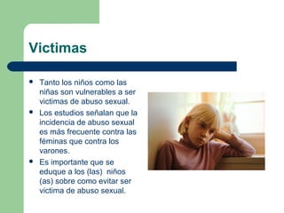 Victimas
 Tanto los niños como las
niñas son vulnerables a ser
victimas de abuso sexual.
 Los estudios señalan que la
incidencia de abuso sexual
es más frecuente contra las
féminas que contra los
varones.
 Es importante que se
eduque a los (las) niños
(as) sobre como evitar ser
victima de abuso sexual.
 