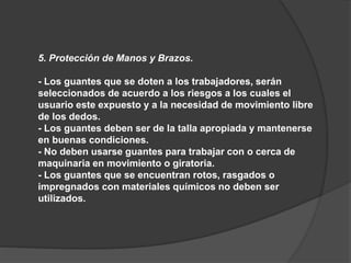 5. Protección de Manos y Brazos.
- Los guantes que se doten a los trabajadores, serán
seleccionados de acuerdo a los riesgos a los cuales el
usuario este expuesto y a la necesidad de movimiento libre
de los dedos.
- Los guantes deben ser de la talla apropiada y mantenerse
en buenas condiciones.
- No deben usarse guantes para trabajar con o cerca de
maquinaria en movimiento o giratoria.
- Los guantes que se encuentran rotos, rasgados o
impregnados con materiales químicos no deben ser
utilizados.
 