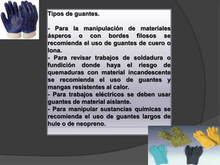 Tipos de guantes.
- Para la manipulación de materiales
ásperos o con bordes filosos se
recomienda el uso de guantes de cuero o
lona.
- Para revisar trabajos de soldadura o
fundición donde haya el riesgo de
quemaduras con material incandescente
se recomienda el uso de guantes y
mangas resistentes al calor.
- Para trabajos eléctricos se deben usar
guantes de material aislante.
- Para manipular sustancias químicas se
recomienda el uso de guantes largos de
hule o de neopreno.
 