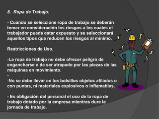 8. Ropa de Trabajo.
- Cuando se seleccione ropa de trabajo se deberán
tomar en consideración los riesgos a los cuales el
trabajador puede estar expuesto y se seleccionará
aquellos tipos que reducen los riesgos al mínimo.
Restricciones de Uso.
-La ropa de trabajo no debe ofrecer peligro de
engancharse o de ser atrapado por las piezas de las
máquinas en movimiento.
-
-No se debe llevar en los bolsillos objetos afilados o
con puntas, ni materiales explosivos o inflamables.
- Es obligación del personal el uso de la ropa de
trabajo dotado por la empresa mientras dure la
jornada de trabajo.
 