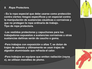 9. Ropa Protectora.
- Es la ropa especial que debe usarse como protección
contra ciertos riesgos específicos y en especial contra
la manipulación de sustancias cáusticas o corrosivas y
que no protegen la ropa ordinaria de trabajo.
Tipo de ropa protectora.
-Los vestidos protectores y capuchones para los
trabajadores expuestos a sustancias corrosivas u otras
sustancias dañinas serán de caucho o goma.
-Para trabajos con exposición a altas T, se dotan de
trajes de asbesto y últimamente se usan trajes de
algodón aluminizado que refracta el calor.
-Para trabajos en equipos que emiten radiación (rayos
x), se utilizan mandiles de plomo.
 