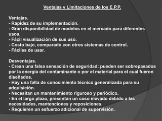 Ventajas y Limitaciones de los E.P.P.
Ventajas.
- Rapidez de su implementación.
- Gran disponibilidad de modelos en el mercado para diferentes
usos.
- Fácil visualización de sus uso.
- Costo bajo, comparado con otros sistemas de control.
- Fáciles de usar.
Desventajas.
- Crean una falsa sensación de seguridad: pueden ser sobrepasados
por la energía del contaminante o por el material para el cual fueron
diseñados.
- Hay una falta de conocimiento técnico generalizada para su
adquisición.
- Necesitan un mantenimiento riguroso y periódico.
- En el largo plazo, presentan un coso elevado debido a las
necesidades, mantenciones y reposiciones.
- Requieren un esfuerzo adicional de supervisión.
 