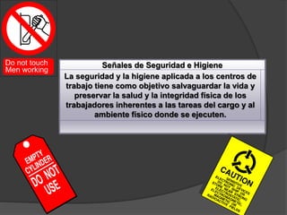Señales de Seguridad e Higiene
La seguridad y la higiene aplicada a los centros de
trabajo tiene como objetivo salvaguardar la vida y
preservar la salud y la integridad física de los
trabajadores inherentes a las tareas del cargo y al
ambiente físico donde se ejecuten.
 