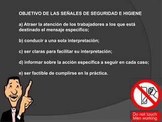 OBJETIVO DE LAS SEÑALES DE SEGURIDAD E HIGIENE
a) Atraer la atención de los trabajadores a los que está
destinado el mensaje específico;
b) conducir a una sola interpretación;
c) ser claras para facilitar su interpretación;
d) informar sobre la acción específica a seguir en cada caso;
e) ser factible de cumplirse en la práctica.
 