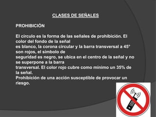 CLASES DE SEÑALES
PROHIBICIÓN
El círculo es la forma de las señales de prohibición. El
color del fondo de la señal
es blanco, la corona circular y la barra transversal a 45°
son rojos, el símbolo de
seguridad es negro, se ubica en el centro de la señal y no
se superpone a la barra
transversal. El color rojo cubre como mínimo un 35% de
la señal.
Prohibición de una acción susceptible de provocar un
riesgo.
 