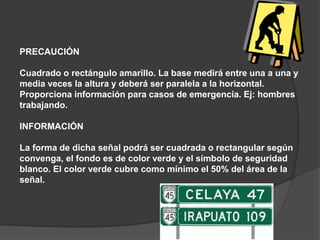 PRECAUCIÓN
Cuadrado o rectángulo amarillo. La base medirá entre una a una y
media veces la altura y deberá ser paralela a la horizontal.
Proporciona información para casos de emergencia. Ej: hombres
trabajando.
INFORMACIÓN
La forma de dicha señal podrá ser cuadrada o rectangular según
convenga, el fondo es de color verde y el símbolo de seguridad
blanco. El color verde cubre como mínimo el 50% del área de la
señal.
 
