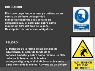 OBLIGACIÓN
El círculo cuyo fondo es azul y contiene en su
centro un símbolo de seguridad
blanco corresponde a las señales de
obligatoriedad. El color azul cubre como
mínimo un 50% del área de la señal.
Descripción de una acción obligatoria.
PELIGRO
El triángulo es la forma de las señales de
advertencia. El color de fondo de la
señal es amarillo y cubre como mínimo un 50%
del área, la banda que la bordea
es negra al igual que el símbolo se ubica en la
parte central de la misma. Advierte de un peligro.
 