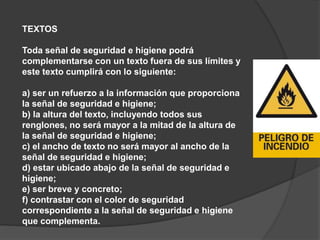 TEXTOS
Toda señal de seguridad e higiene podrá
complementarse con un texto fuera de sus límites y
este texto cumplirá con lo siguiente:
a) ser un refuerzo a la información que proporciona
la señal de seguridad e higiene;
b) la altura del texto, incluyendo todos sus
renglones, no será mayor a la mitad de la altura de
la señal de seguridad e higiene;
c) el ancho de texto no será mayor al ancho de la
señal de seguridad e higiene;
d) estar ubicado abajo de la señal de seguridad e
higiene;
e) ser breve y concreto;
f) contrastar con el color de seguridad
correspondiente a la señal de seguridad e higiene
que complementa.
 