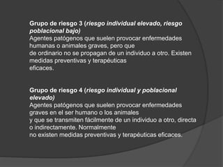 Grupo de riesgo 3 (riesgo individual elevado, riesgo
poblacional bajo)
Agentes patógenos que suelen provocar enfermedades
humanas o animales graves, pero que
de ordinario no se propagan de un individuo a otro. Existen
medidas preventivas y terapéuticas
eficaces.
Grupo de riesgo 4 (riesgo individual y poblacional
elevado)
Agentes patógenos que suelen provocar enfermedades
graves en el ser humano o los animales
y que se transmiten fácilmente de un individuo a otro, directa
o indirectamente. Normalmente
no existen medidas preventivas y terapéuticas eficaces.
 