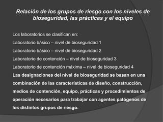 Relación de los grupos de riesgo con los niveles de
bioseguridad, las prácticas y el equipo
Los laboratorios se clasifican en:
Laboratorio básico – nivel de bioseguridad 1
Laboratorio básico – nivel de bioseguridad 2
Laboratorio de contención – nivel de bioseguridad 3
Laboratorio de contención máxima – nivel de bioseguridad 4
Las designaciones del nivel de bioseguridad se basan en una
combinación de las características de diseño, construcción,
medios de contención, equipo, prácticas y procedimientos de
operación necesarios para trabajar con agentes patógenos de
los distintos grupos de riesgo.
 