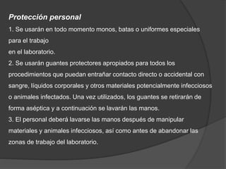 Protección personal
1. Se usarán en todo momento monos, batas o uniformes especiales
para el trabajo
en el laboratorio.
2. Se usarán guantes protectores apropiados para todos los
procedimientos que puedan entrañar contacto directo o accidental con
sangre, líquidos corporales y otros materiales potencialmente infecciosos
o animales infectados. Una vez utilizados, los guantes se retirarán de
forma aséptica y a continuación se lavarán las manos.
3. El personal deberá lavarse las manos después de manipular
materiales y animales infecciosos, así como antes de abandonar las
zonas de trabajo del laboratorio.
 