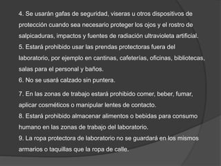 4. Se usarán gafas de seguridad, viseras u otros dispositivos de
protección cuando sea necesario proteger los ojos y el rostro de
salpicaduras, impactos y fuentes de radiación ultravioleta artificial.
5. Estará prohibido usar las prendas protectoras fuera del
laboratorio, por ejemplo en cantinas, cafeterías, oficinas, bibliotecas,
salas para el personal y baños.
6. No se usará calzado sin puntera.
7. En las zonas de trabajo estará prohibido comer, beber, fumar,
aplicar cosméticos o manipular lentes de contacto.
8. Estará prohibido almacenar alimentos o bebidas para consumo
humano en las zonas de trabajo del laboratorio.
9. La ropa protectora de laboratorio no se guardará en los mismos
armarios o taquillas que la ropa de calle.
 