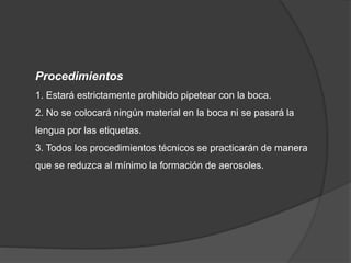 Procedimientos
1. Estará estrictamente prohibido pipetear con la boca.
2. No se colocará ningún material en la boca ni se pasará la
lengua por las etiquetas.
3. Todos los procedimientos técnicos se practicarán de manera
que se reduzca al mínimo la formación de aerosoles.
 