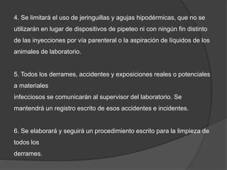 4. Se limitará el uso de jeringuillas y agujas hipodérmicas, que no se
utilizarán en lugar de dispositivos de pipeteo ni con ningún fin distinto
de las inyecciones por vía parenteral o la aspiración de líquidos de los
animales de laboratorio.
5. Todos los derrames, accidentes y exposiciones reales o potenciales
a materiales
infecciosos se comunicarán al supervisor del laboratorio. Se
mantendrá un registro escrito de esos accidentes e incidentes.
6. Se elaborará y seguirá un procedimiento escrito para la limpieza de
todos los
derrames.
 