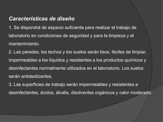 Características de diseño
1. Se dispondrá de espacio suficiente para realizar el trabajo de
laboratorio en condiciones de seguridad y para la limpieza y el
mantenimiento.
2. Las paredes, los techos y los suelos serán lisos, fáciles de limpiar,
impermeables a los líquidos y resistentes a los productos químicos y
desinfectantes normalmente utilizados en el laboratorio. Los suelos
serán antideslizantes.
3. Las superficies de trabajo serán impermeables y resistentes a
desinfectantes, ácidos, álcalis, disolventes orgánicos y calor moderado.
 