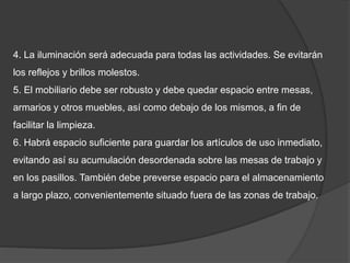 4. La iluminación será adecuada para todas las actividades. Se evitarán
los reflejos y brillos molestos.
5. El mobiliario debe ser robusto y debe quedar espacio entre mesas,
armarios y otros muebles, así como debajo de los mismos, a fin de
facilitar la limpieza.
6. Habrá espacio suficiente para guardar los artículos de uso inmediato,
evitando así su acumulación desordenada sobre las mesas de trabajo y
en los pasillos. También debe preverse espacio para el almacenamiento
a largo plazo, convenientemente situado fuera de las zonas de trabajo.
 