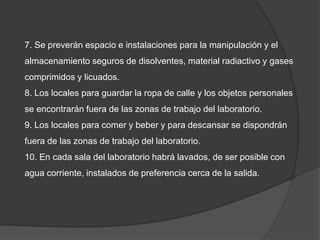 7. Se preverán espacio e instalaciones para la manipulación y el
almacenamiento seguros de disolventes, material radiactivo y gases
comprimidos y licuados.
8. Los locales para guardar la ropa de calle y los objetos personales
se encontrarán fuera de las zonas de trabajo del laboratorio.
9. Los locales para comer y beber y para descansar se dispondrán
fuera de las zonas de trabajo del laboratorio.
10. En cada sala del laboratorio habrá lavados, de ser posible con
agua corriente, instalados de preferencia cerca de la salida.
 