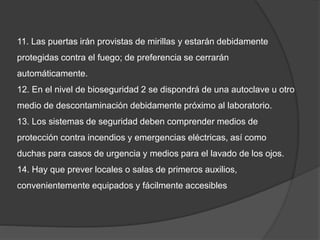 11. Las puertas irán provistas de mirillas y estarán debidamente
protegidas contra el fuego; de preferencia se cerrarán
automáticamente.
12. En el nivel de bioseguridad 2 se dispondrá de una autoclave u otro
medio de descontaminación debidamente próximo al laboratorio.
13. Los sistemas de seguridad deben comprender medios de
protección contra incendios y emergencias eléctricas, así como
duchas para casos de urgencia y medios para el lavado de los ojos.
14. Hay que prever locales o salas de primeros auxilios,
convenientemente equipados y fácilmente accesibles
 