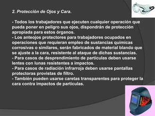 2. Protección de Ojos y Cara.
- Todos los trabajadores que ejecuten cualquier operación que
pueda poner en peligro sus ojos, dispondrán de protección
apropiada para estos órganos.
- Los anteojos protectores para trabajadores ocupados en
operaciones que requieran empleo de sustancias químicas
corrosivas o similares, serán fabricados de material blando que
se ajuste a la cara, resistente al ataque de dichas sustancias.
- Para casos de desprendimiento de partículas deben usarse
lentes con lunas resistentes a impactos.
- Para casos de radiación infrarroja deben usarse pantallas
protectoras provistas de filtro.
- También pueden usarse caretas transparentes para proteger la
cara contra impactos de partículas.
 