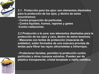 2.1. Protección para los ojos: son elementos diseñados
para la protección de los ojos, y dentro de estos
encontramos:
- Contra proyección de partículas.
- Contra líquidos, humos, vapores y gases
-Contra radiaciones.
2.2 Protección a la cara: son elementos diseñados para la
protección de los ojos y cara, dentro de estos tenemos:
- Mascaras con lentes de protección (mascaras de
soldador), están formados de una mascara provista de
lentes para filtrar los rayos ultravioletas e infrarrojos.
- Protectores faciales, permiten la protección contra
partículas y otros cuerpos extraños. Pueden ser de
plástico transparente, cristal templado o rejilla metálica.
 