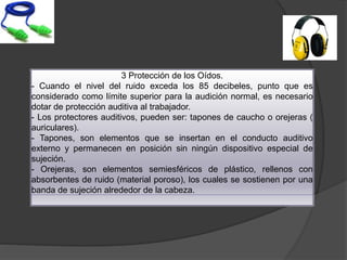 3 Protección de los Oídos.
- Cuando el nivel del ruido exceda los 85 decibeles, punto que es
considerado como límite superior para la audición normal, es necesario
dotar de protección auditiva al trabajador.
- Los protectores auditivos, pueden ser: tapones de caucho o orejeras (
auriculares).
- Tapones, son elementos que se insertan en el conducto auditivo
externo y permanecen en posición sin ningún dispositivo especial de
sujeción.
- Orejeras, son elementos semiesféricos de plástico, rellenos con
absorbentes de ruido (material poroso), los cuales se sostienen por una
banda de sujeción alrededor de la cabeza.
 