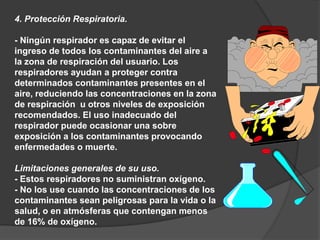 4. Protección Respiratoria.
- Ningún respirador es capaz de evitar el
ingreso de todos los contaminantes del aire a
la zona de respiración del usuario. Los
respiradores ayudan a proteger contra
determinados contaminantes presentes en el
aire, reduciendo las concentraciones en la zona
de respiración u otros niveles de exposición
recomendados. El uso inadecuado del
respirador puede ocasionar una sobre
exposición a los contaminantes provocando
enfermedades o muerte.
Limitaciones generales de su uso.
- Estos respiradores no suministran oxígeno.
- No los use cuando las concentraciones de los
contaminantes sean peligrosas para la vida o la
salud, o en atmósferas que contengan menos
de 16% de oxígeno.
 