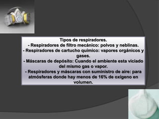 Tipos de respiradores.
- Respiradores de filtro mecánico: polvos y neblinas.
- Respiradores de cartucho químico: vapores orgánicos y
gases.
- Máscaras de depósito: Cuando el ambiente esta viciado
del mismo gas o vapor.
- Respiradores y máscaras con suministro de aire: para
atmósferas donde hay menos de 16% de oxígeno en
volumen.
 