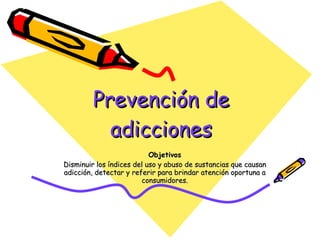 Prevención de adicciones Objetivos Disminuir los índices del uso y abuso de sustancias que causan adicción, detectar y referir para brindar atención oportuna a consumidores. 