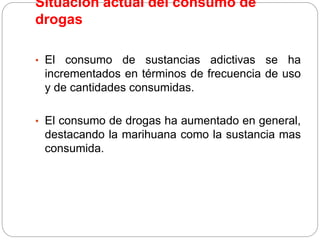 Situación actual del consumo de
drogas
• El consumo de sustancias adictivas se ha
incrementados en términos de frecuencia de uso
y de cantidades consumidas.
• El consumo de drogas ha aumentado en general,
destacando la marihuana como la sustancia mas
consumida.
 