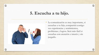 5. Escucha a tu hijo.
• La comunicación es muy importante, si
escuchas a tu hijo, compartirá contigo
sus experiencias y sentimientos,
problemas y logros. Será más fácil si
escuchas con atención e interés y sin
juzgarlo.
 