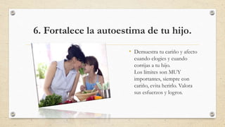 6. Fortalece la autoestima de tu hijo.
• Demuestra tu cariño y afecto
cuando elogies y cuando
corrijas a tu hijo.
Los límites son MUY
importantes, siempre con
cariño, evita herirlo. Valora
sus esfuerzos y logros.
 