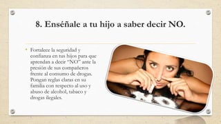 8. Enséñale a tu hijo a saber decir NO.
• Fortalece la seguridad y
confianza en tus hijos para que
aprendan a decir “NO” ante la
presión de sus compañeros
frente al consumo de drogas.
Pongan reglas claras en su
familia con respecto al uso y
abuso de alcohol, tabaco y
drogas ilegales.
 